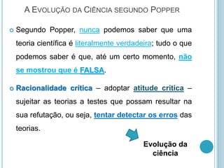 A EVOLUÇÃO DA CIÊNCIA SEGUNDO POPPER
 Segundo Popper, nunca podemos saber que uma
teoria científica é literalmente verdadeira; tudo o que
podemos saber é que, até um certo momento, não
se mostrou que é FALSA.
 Racionalidade crítica – adoptar atitude critica –
sujeitar as teorias a testes que possam resultar na
sua refutação, ou seja, tentar detectar os erros das
teorias.
Evolução da
ciência
 