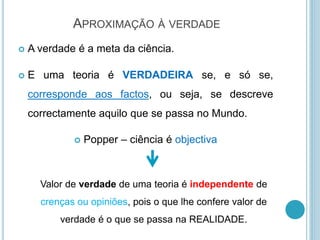 APROXIMAÇÃO À VERDADE
 A verdade é a meta da ciência.
 E uma teoria é VERDADEIRA se, e só se,
corresponde aos factos, ou seja, se descreve
correctamente aquilo que se passa no Mundo.
 Popper – ciência é objectiva
Valor de verdade de uma teoria é independente de
crenças ou opiniões, pois o que lhe confere valor de
verdade é o que se passa na REALIDADE.
 