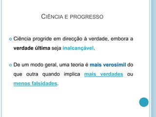 CIÊNCIA E PROGRESSO
 Ciência progride em direcção à verdade, embora a
verdade última seja inalcançável.
 De um modo geral, uma teoria é mais verosímil do
que outra quando implica mais verdades ou
menos falsidades.
 