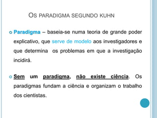 OS PARADIGMA SEGUNDO KUHN
 Paradigma – baseia-se numa teoria de grande poder
explicativo, que serve de modelo aos investigadores e
que determina os problemas em que a investigação
incidirá.
 Sem um paradigma, não existe ciência. Os
paradigmas fundam a ciência e organizam o trabalho
dos cientistas.
 