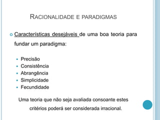 RACIONALIDADE E PARADIGMAS
 Características desejáveis de uma boa teoria para
fundar um paradigma:
 Precisão
 Consistência
 Abrangência
 Simplicidade
 Fecundidade
Uma teoria que não seja avaliada consoante estes
critérios poderá ser considerada irracional.
 