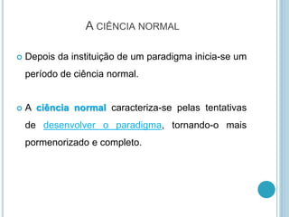 A CIÊNCIA NORMAL
 Depois da instituição de um paradigma inicia-se um
período de ciência normal.
 A ciência normal caracteriza-se pelas tentativas
de desenvolver o paradigma, tornando-o mais
pormenorizado e completo.
 
