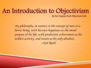 By the Virginia Tech Objectivist Club
An Introduction to Objectivism
My philosophy, in essence, is the concept of man as a
heroic being, with his own happiness as the moral
purpose of his life, with productive achievement as his
noblest activity, and reason as his only absolute.
–Ayn Rand
 