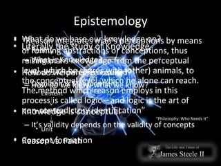 Epistemology Literally the study of Knowledge What is Knowledge? How is Knowledge acquired? How do we know what we know? Knowledge is conceptual It’s validity depends on the validity of concepts What do we base our knowledge on? Reality Percept's How do we perceive reality? Cognition & Measurement Existent Identity Unit Concept formation “ Reason integrates man’s perceptions by means of forming abstractions or conceptions, thus raising mans knowledge from the perceptual level, which he shares with (other) animals, to the conceptual level, which he alone can reach. The method which reason employs in this process is called logic – and logic is the art of non-contradictory identification” “ Philosophy: Who Needs It” Reason vs. Faith 
