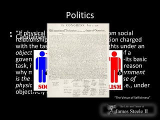 Politics “ If physical force is to be barred from social relationships, men need an institution charged with the task of protecting their rights under an  objective  code of rules.  This  is the task of a government—of a  proper  government—its basic task, its only moral justification and the reason why men do need a government.  A government is the means of placing the retaliatory use of physical force under objective control —i.e., under objectively defined laws. “ The Virtue of Selfishness” Capitalism vs. Collectivism 