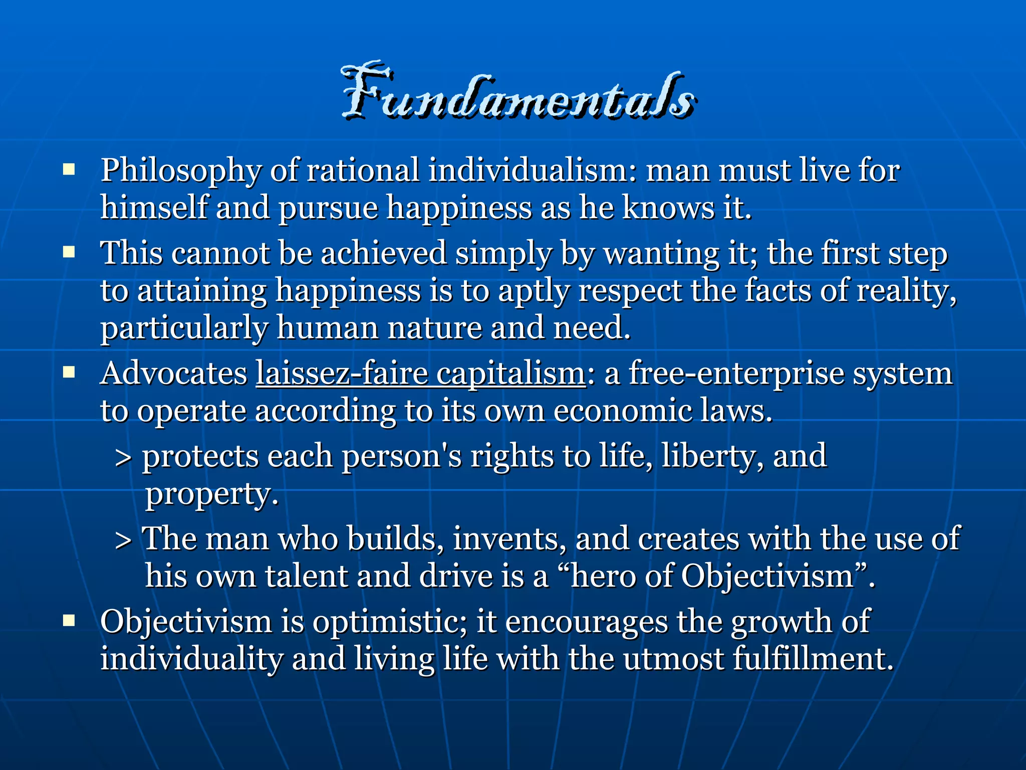 Fundamentals Philosophy of rational individualism: man must live for himself and pursue happiness as he knows it. This cannot be achieved simply by wanting it; the first step to attaining happiness is to aptly respect the facts of reality, particularly human nature and need. Advocates  laissez-faire capitalism : a free-enterprise system to operate according to its own economic laws. > protects each person's rights to life, liberty, and property. > The man who builds, invents, and creates with the use of his own talent and drive is a “hero of Objectivism”. Objectivism is optimistic; it encourages the growth of individuality and living life with the utmost fulfillment. 