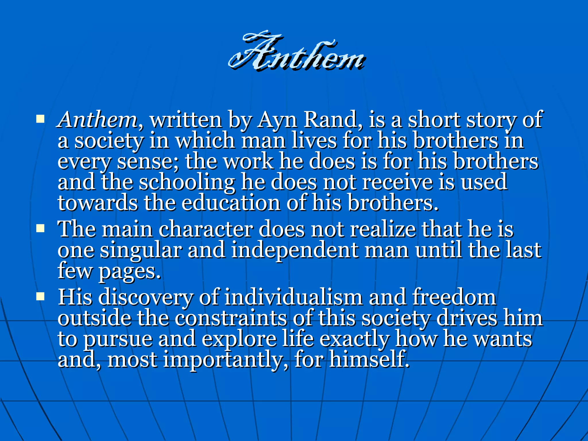 Anthem Anthem , written by Ayn Rand, is a short story of a society in which man lives for his brothers in every sense; the work he does is for his brothers and the schooling he does not receive is used towards the education of his brothers. The main character does not realize that he is one singular and independent man until the last few pages. His discovery of individualism and freedom outside the constraints of this society drives him to pursue and explore life exactly how he wants and, most importantly, for himself. 