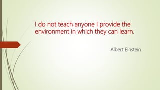 I do not teach anyone I provide the
environment in which they can learn.
Albert Einstein
 
