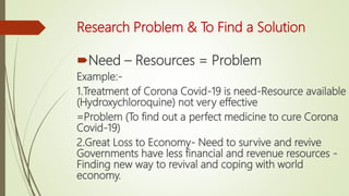 Research Problem & To Find a Solution
Need – Resources = Problem
Example:-
1.Treatment of Corona Covid-19 is need-Resource available
(Hydroxychloroquine) not very effective
=Problem (To find out a perfect medicine to cure Corona
Covid-19)
2.Great Loss to Economy- Need to survive and revive
Governments have less financial and revenue resources -
Finding new way to revival and coping with world
economy.
 