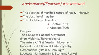 Anekantavad/ Syadvad/ Anekantavad
The doctrine of manifold nature of reality- Mahavir
The doctrine of may be
This doctrine explain about
 Relative Truth
 Absolute Truth
Examples:-
The Nature of National Movement
(Non-Violence/ Revolutionary)
The nature of First Freedom Movement
Imperialist & Nationalist Historiography
Communism System & Ram Rajya
Lockdown for humanity & Economy Revival
 