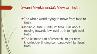 Swami Vivekananda’s View on Truth
The whole world trying to move from false to
truth
Indian culture (Hinduism too) is all about
moving towards low level truth to high level
truth
The ultimate aim of research- to get new
knowledge- finding comparatively high level
truth
 