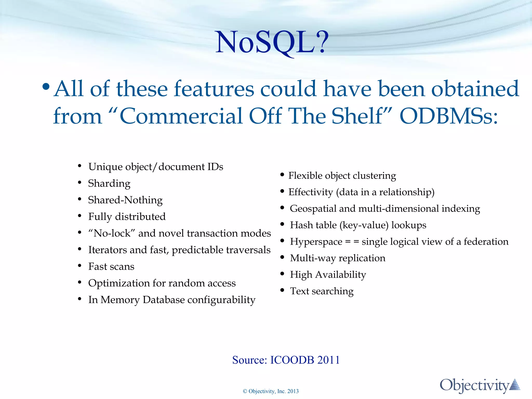NoSQL?
•All of these features could have been obtained
from “Commercial Off The Shelf” ODBMSs:
• Unique object/document IDs

• Flexible object clustering
• Effectivity (data in a relationship)
Shared-Nothing
• Geospatial and multi-dimensional indexing
Fully distributed
• Hash table (key-value) lookups
“No-lock” and novel transaction modes
• Hyperspace = = single logical view of a federation
Iterators and fast, predictable traversals
• Multi-way replication
Fast scans
• High Availability
Optimization for random access
• Text searching

• Sharding
•
•
•
•
•
•

• In Memory Database configurability

Source: ICOODB 2011
© Objectivity, Inc. 2013

 