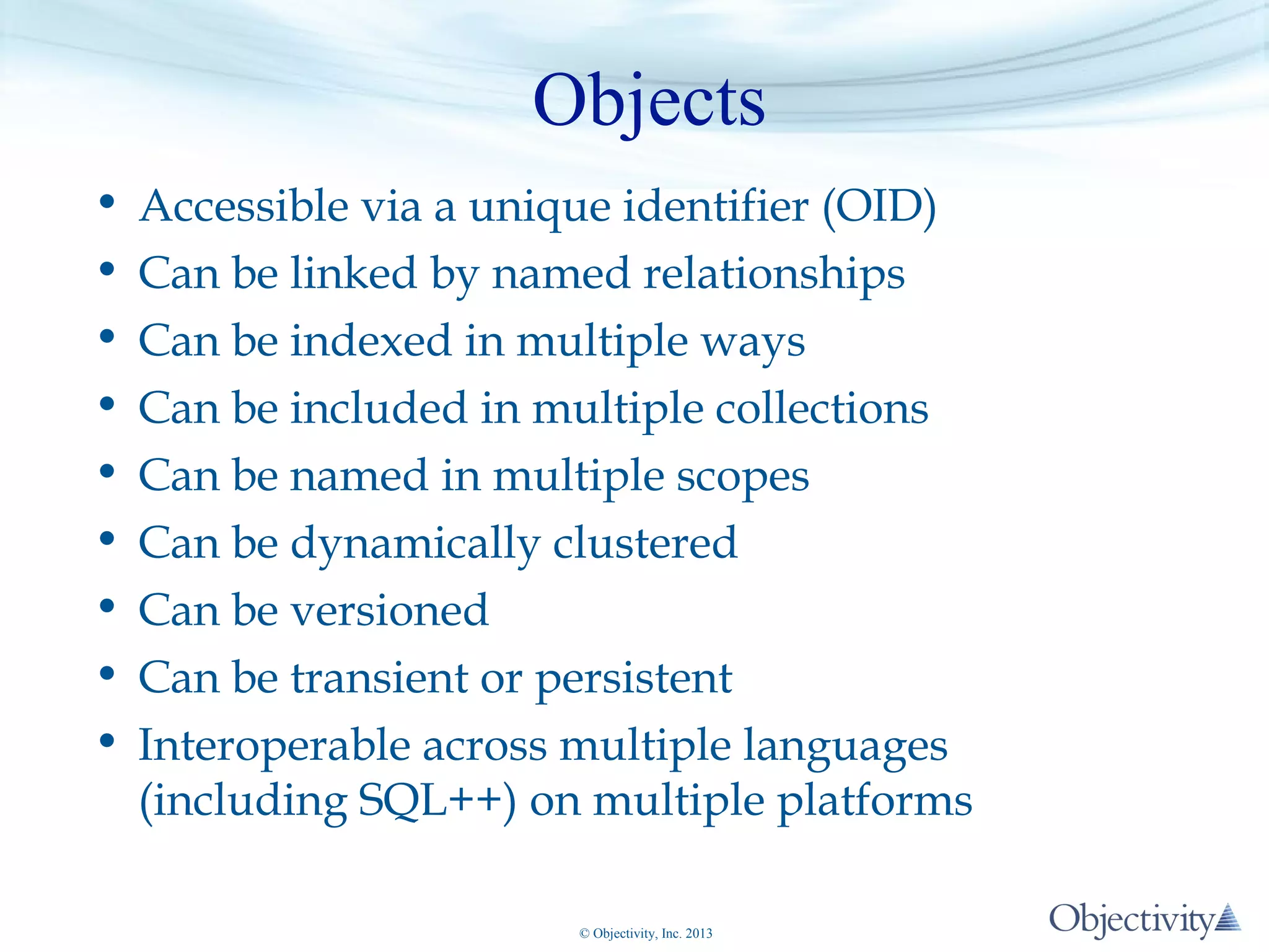 Objects
•
•
•
•
•
•
•
•
•

Accessible via a unique identifier (OID)
Can be linked by named relationships
Can be indexed in multiple ways
Can be included in multiple collections
Can be named in multiple scopes
Can be dynamically clustered
Can be versioned
Can be transient or persistent
Interoperable across multiple languages
(including SQL++) on multiple platforms
© Objectivity, Inc. 2013

 