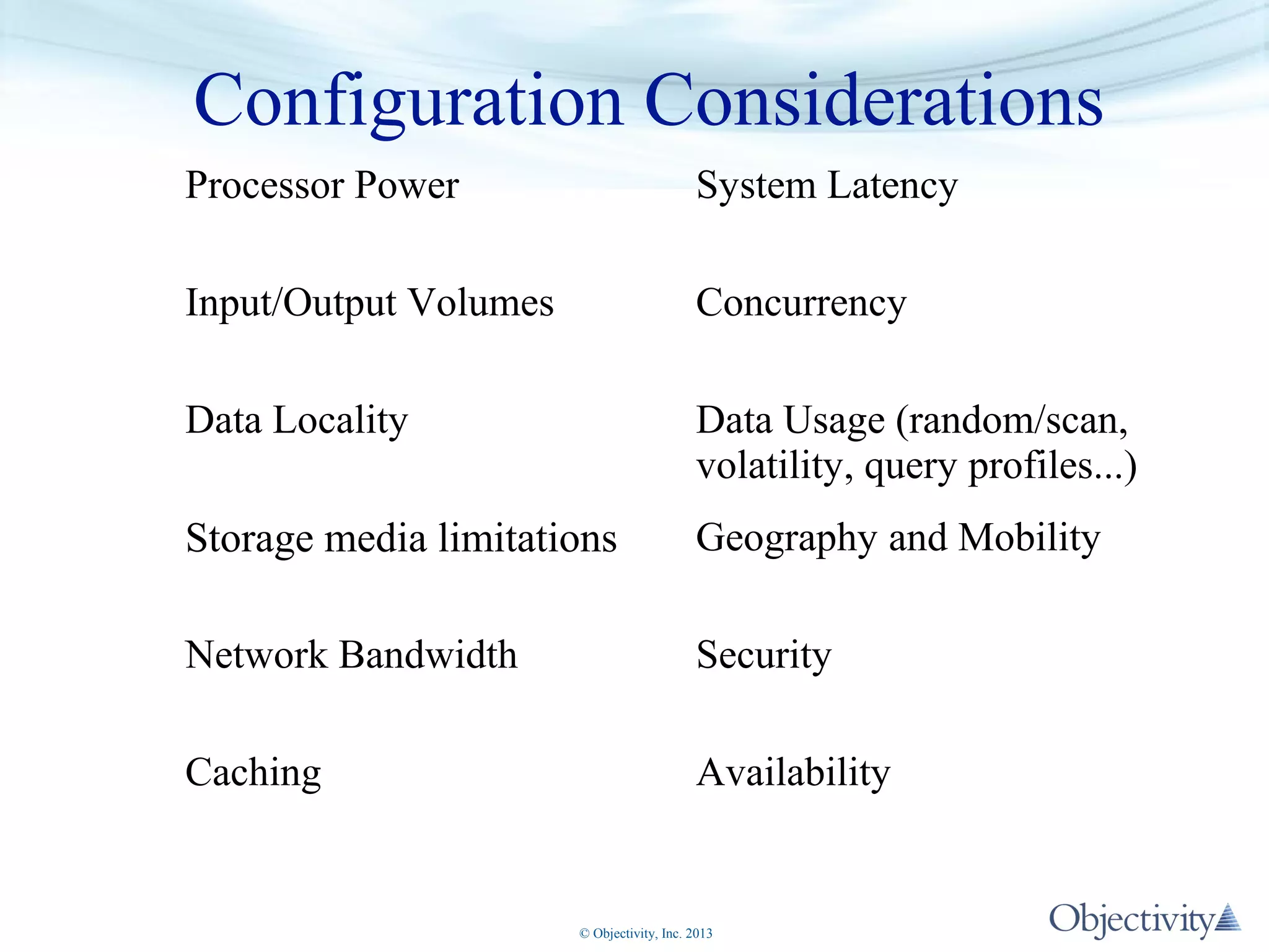 Configuration Considerations
Processor Power

System Latency

Input/Output Volumes

Concurrency

Data Locality

Data Usage (random/scan,
volatility, query profiles...)

Storage media limitations

Geography and Mobility

Network Bandwidth

Security

Caching

Availability

© Objectivity, Inc. 2013

 