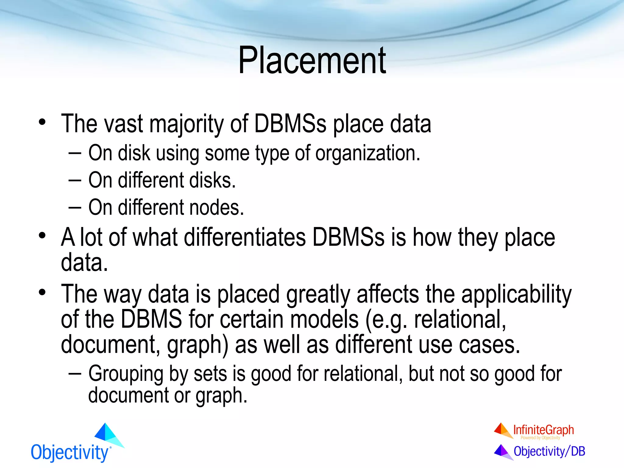 Placement
• The vast majority of DBMSs place data
– On disk using some type of organization.
– On different disks.
– On different nodes.

• A lot of what differentiates DBMSs is how they place
data.
• The way data is placed greatly affects the applicability
of the DBMS for certain models (e.g. relational,
document, graph) as well as different use cases.
– Grouping by sets is good for relational, but not so good for
document or graph.

 