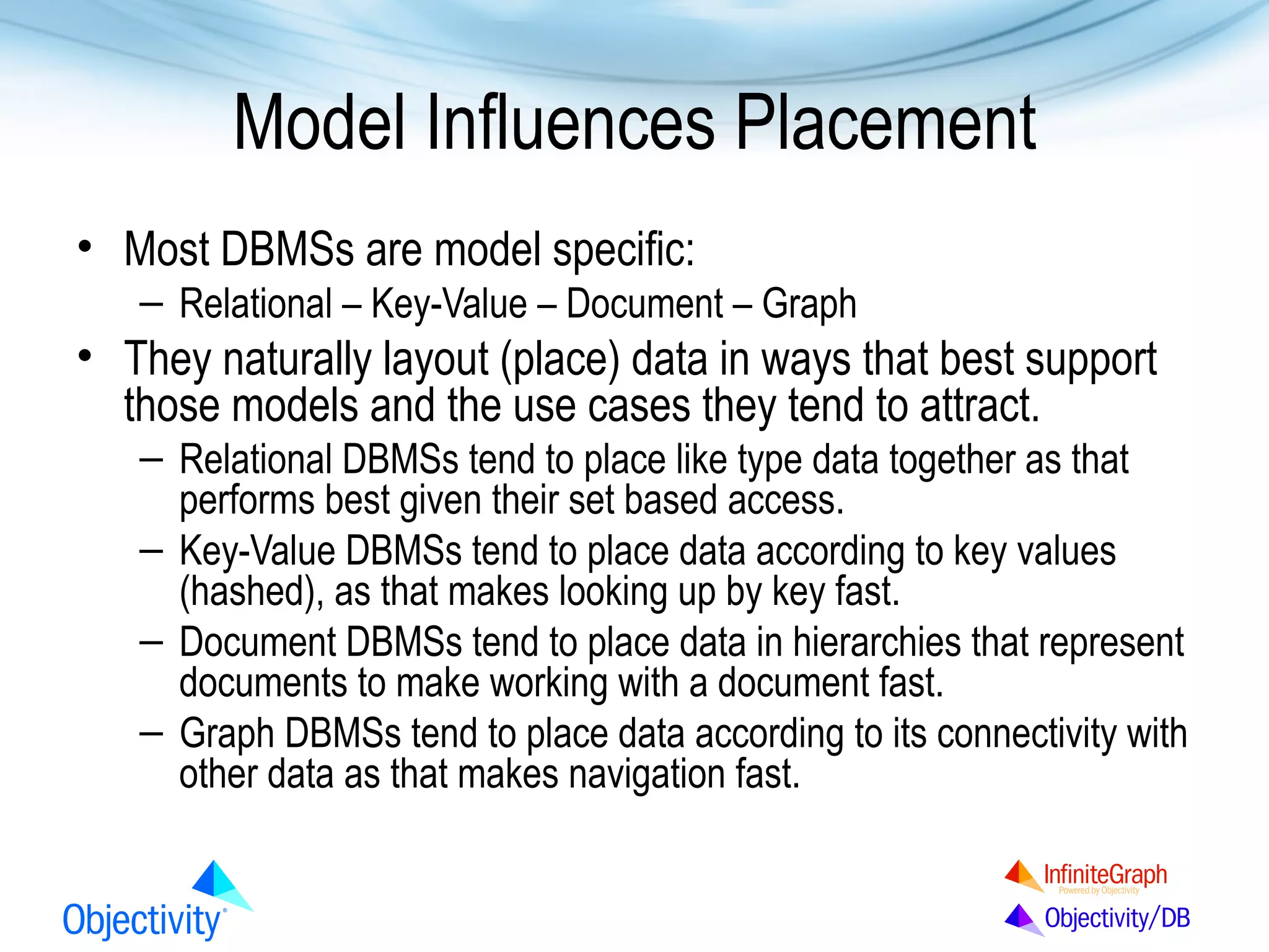 Model Influences Placement
• Most DBMSs are model specific:
– Relational – Key-Value – Document – Graph

• They naturally layout (place) data in ways that best support
those models and the use cases they tend to attract.
– Relational DBMSs tend to place like type data together as that
performs best given their set based access.
– Key-Value DBMSs tend to place data according to key values
(hashed), as that makes looking up by key fast.
– Document DBMSs tend to place data in hierarchies that represent
documents to make working with a document fast.
– Graph DBMSs tend to place data according to its connectivity with
other data as that makes navigation fast.

 