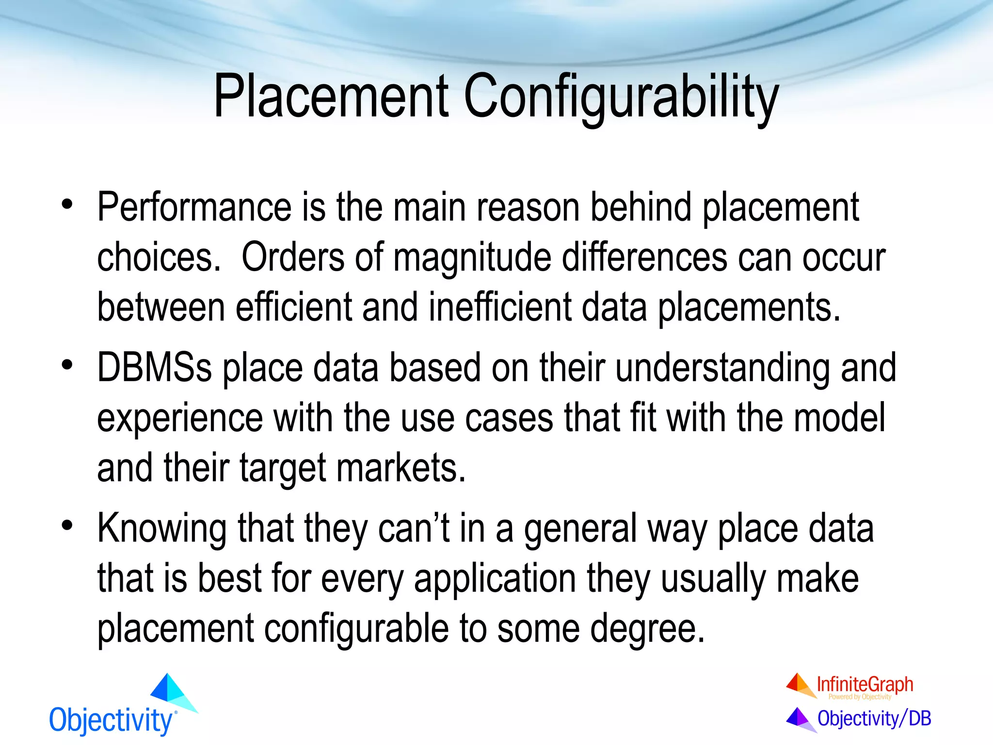 Placement Configurability
• Performance is the main reason behind placement
choices. Orders of magnitude differences can occur
between efficient and inefficient data placements.
• DBMSs place data based on their understanding and
experience with the use cases that fit with the model
and their target markets.
• Knowing that they can’t in a general way place data
that is best for every application they usually make
placement configurable to some degree.

 