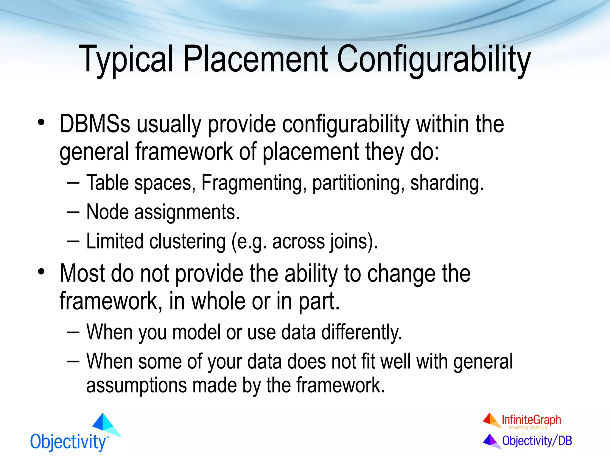 Typical Placement Configurability
• DBMSs usually provide configurability within the
general framework of placement they do:
– Table spaces, Fragmenting, partitioning, sharding.
– Node assignments.
– Limited clustering (e.g. across joins).

• Most do not provide the ability to change the
framework, in whole or in part.
– When you model or use data differently.
– When some of your data does not fit well with general
assumptions made by the framework.

 
