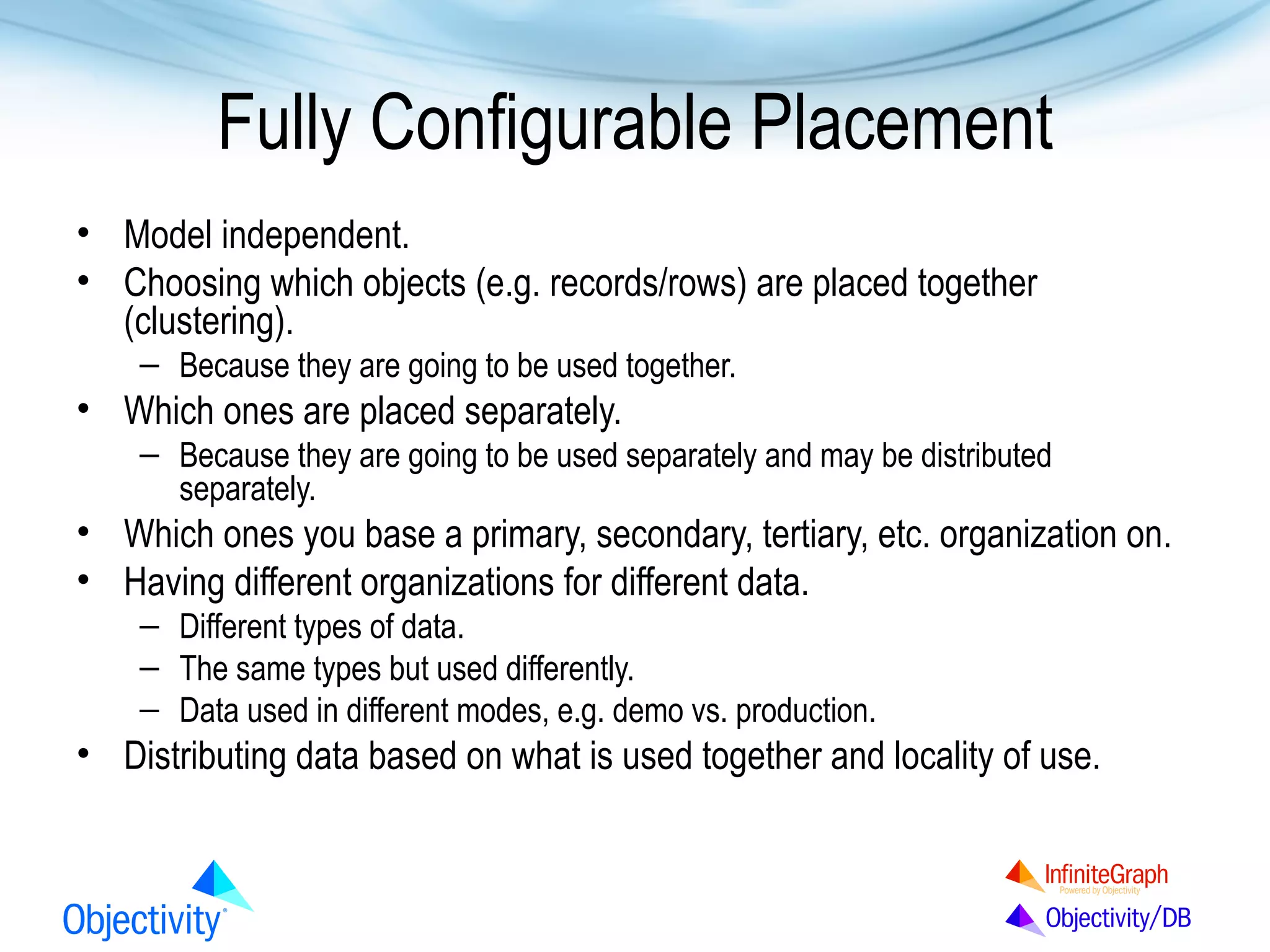 Fully Configurable Placement
• Model independent.
• Choosing which objects (e.g. records/rows) are placed together
(clustering).
– Because they are going to be used together.

• Which ones are placed separately.
– Because they are going to be used separately and may be distributed
separately.

• Which ones you base a primary, secondary, tertiary, etc. organization on.
• Having different organizations for different data.
– Different types of data.
– The same types but used differently.
– Data used in different modes, e.g. demo vs. production.

• Distributing data based on what is used together and locality of use.

 