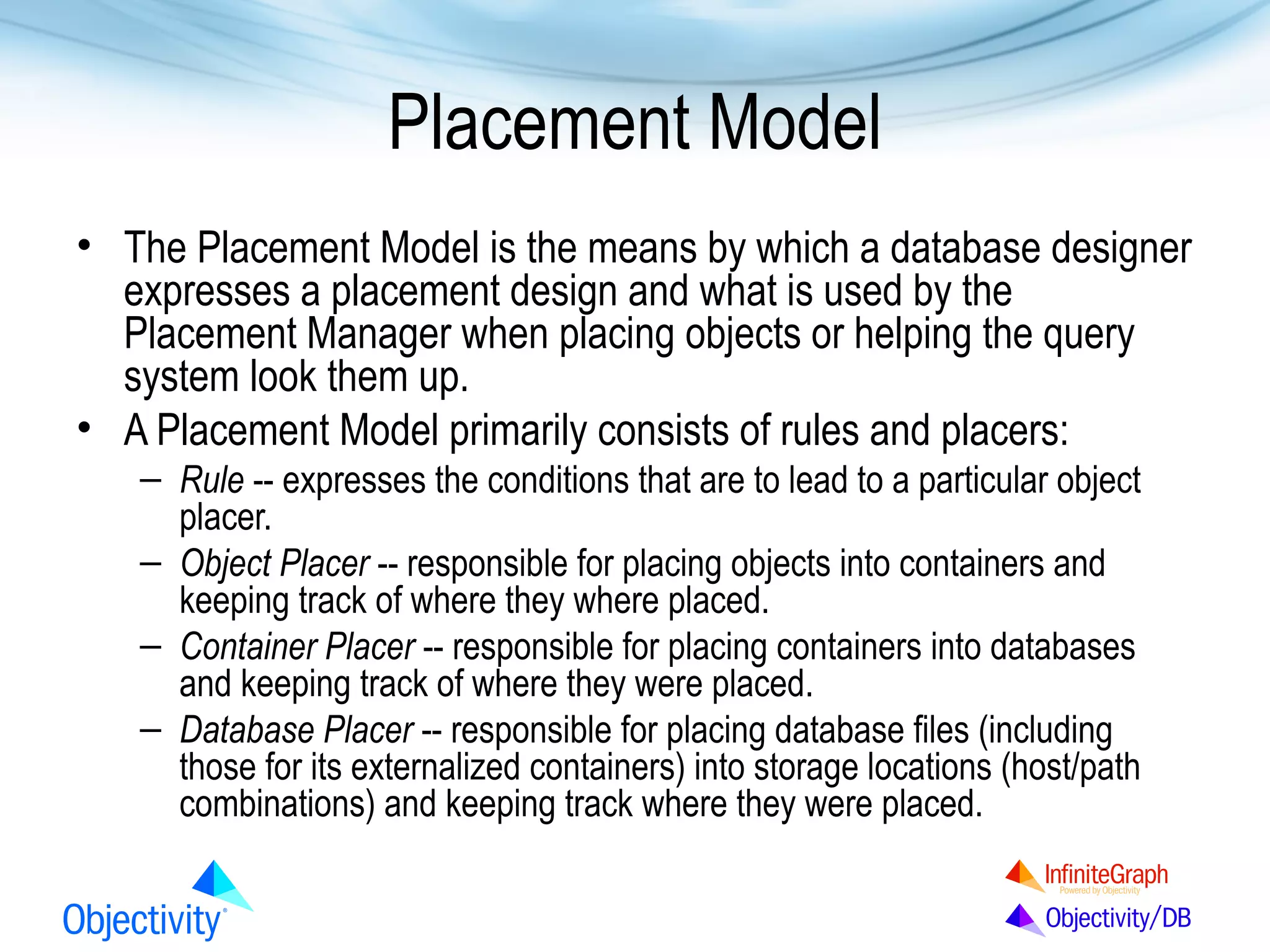 Placement Model
• The Placement Model is the means by which a database designer
expresses a placement design and what is used by the
Placement Manager when placing objects or helping the query
system look them up.
• A Placement Model primarily consists of rules and placers:
– Rule -- expresses the conditions that are to lead to a particular object
placer.
– Object Placer -- responsible for placing objects into containers and
keeping track of where they where placed.
– Container Placer -- responsible for placing containers into databases
and keeping track of where they were placed.
– Database Placer -- responsible for placing database files (including
those for its externalized containers) into storage locations (host/path
combinations) and keeping track where they were placed.

 