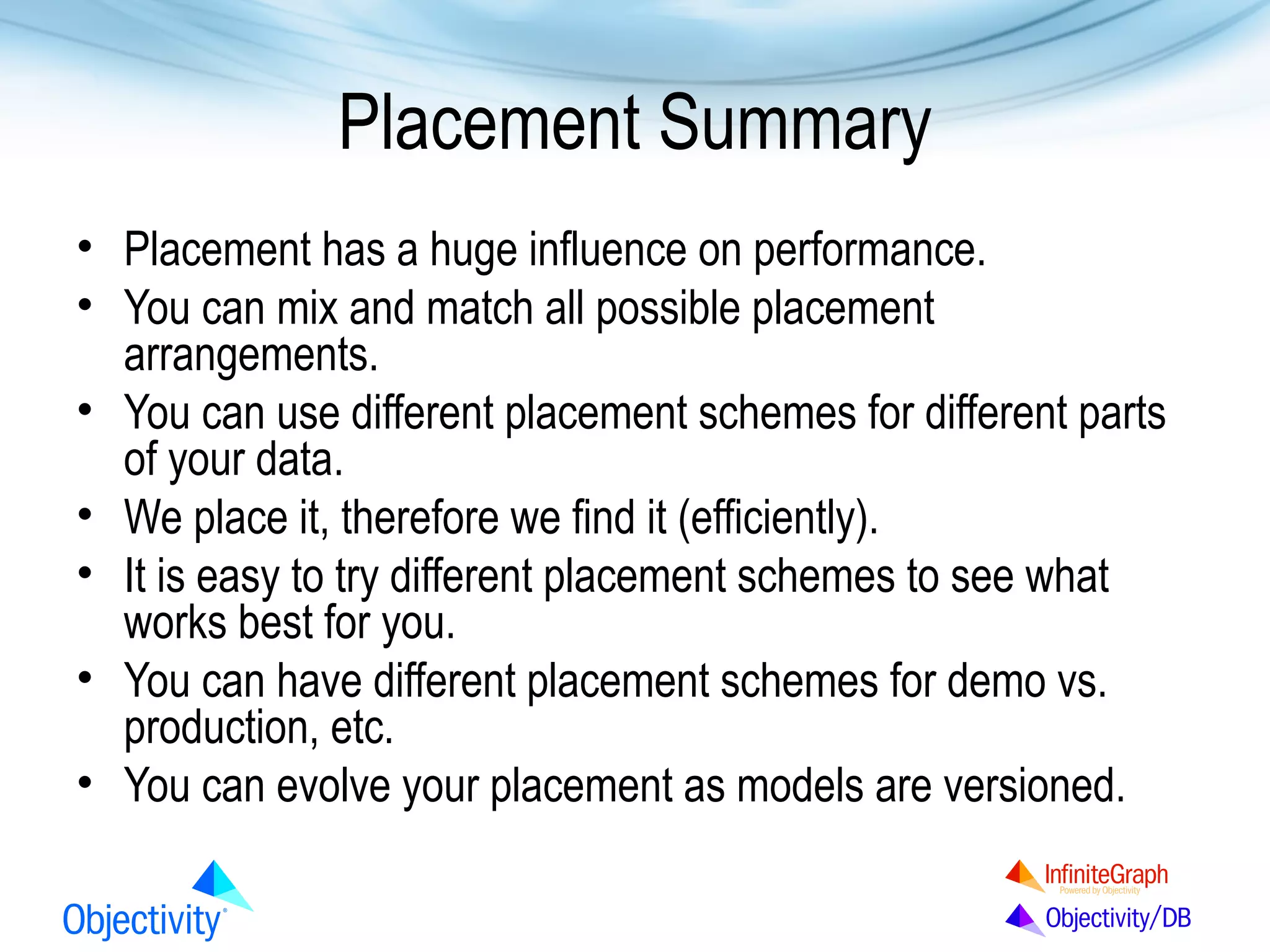 Placement Summary
• Placement has a huge influence on performance.
• You can mix and match all possible placement
arrangements.
• You can use different placement schemes for different parts
of your data.
• We place it, therefore we find it (efficiently).
• It is easy to try different placement schemes to see what
works best for you.
• You can have different placement schemes for demo vs.
production, etc.
• You can evolve your placement as models are versioned.

 
