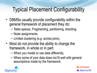 Typical Placement Configurability
• DBMSs usually provide configurability within the
general framework of placement they do:
– Table spaces, Fragmenting, partitioning, sharding.
– Node assignments.
– Limited clustering (e.g. across joins).

• Most do not provide the ability to change the
framework, in whole or in part.
– When you model or use data differently.
– When some of your data does not fit well with general
assumptions made by the framework.

 