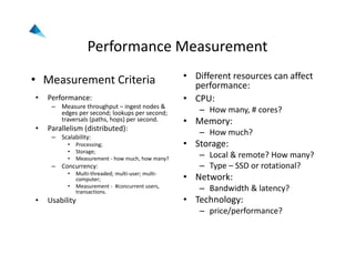 Performance Measurement
• Measurement Criteria
• Performance:
– Measure throughput – ingest nodes & 
edges per second; lookups per second; 
traversals (paths, hops) per second.
• Parallelism (distributed):
– Scalability:
• Processing;
• Storage;
• Measurement ‐ how much, how many?
– Concurrency:
• Multi‐threaded; multi‐user; multi‐
computer;
• Measurement ‐ #concurrent users, 
transactions.
• Usability
• Different resources can affect 
performance:
• CPU:
– How many, # cores?
• Memory:
– How much?
• Storage:
– Local & remote? How many?
– Type – SSD or rotational?
• Network:
– Bandwidth & latency?
• Technology:
– price/performance?
 
