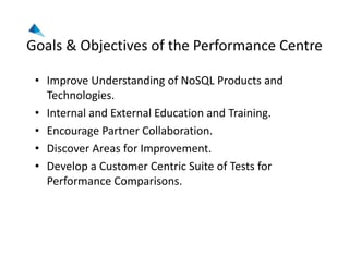 Goals & Objectives of the Performance Centre
• Improve Understanding of NoSQL Products and 
Technologies.
• Internal and External Education and Training.
• Encourage Partner Collaboration.
• Discover Areas for Improvement.
• Develop a Customer Centric Suite of Tests for 
Performance Comparisons.
 