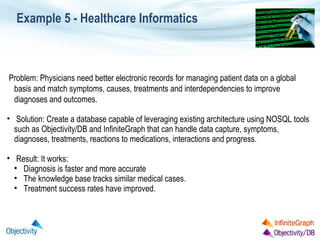 Example 5 - Healthcare Informatics

Problem: Physicians need better electronic records for managing patient data on a global
basis and match symptoms, causes, treatments and interdependencies to improve
diagnoses and outcomes.
• Solution: Create a database capable of leveraging existing architecture using NOSQL tools
such as Objectivity/DB and InfiniteGraph that can handle data capture, symptoms,
diagnoses, treatments, reactions to medications, interactions and progress.
• Result: It works:
• Diagnosis is faster and more accurate
• The knowledge base tracks similar medical cases.
• Treatment success rates have improved.

 