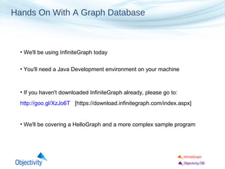 Hands On With A Graph Database

• We'll be using InfiniteGraph today
• You'll need a Java Development environment on your machine

• If you haven't downloaded InfiniteGraph already, please go to:
http://goo.gl/XzJo6T [https://download.infinitegraph.com/index.aspx]

• We'll be covering a HelloGraph and a more complex sample program

 