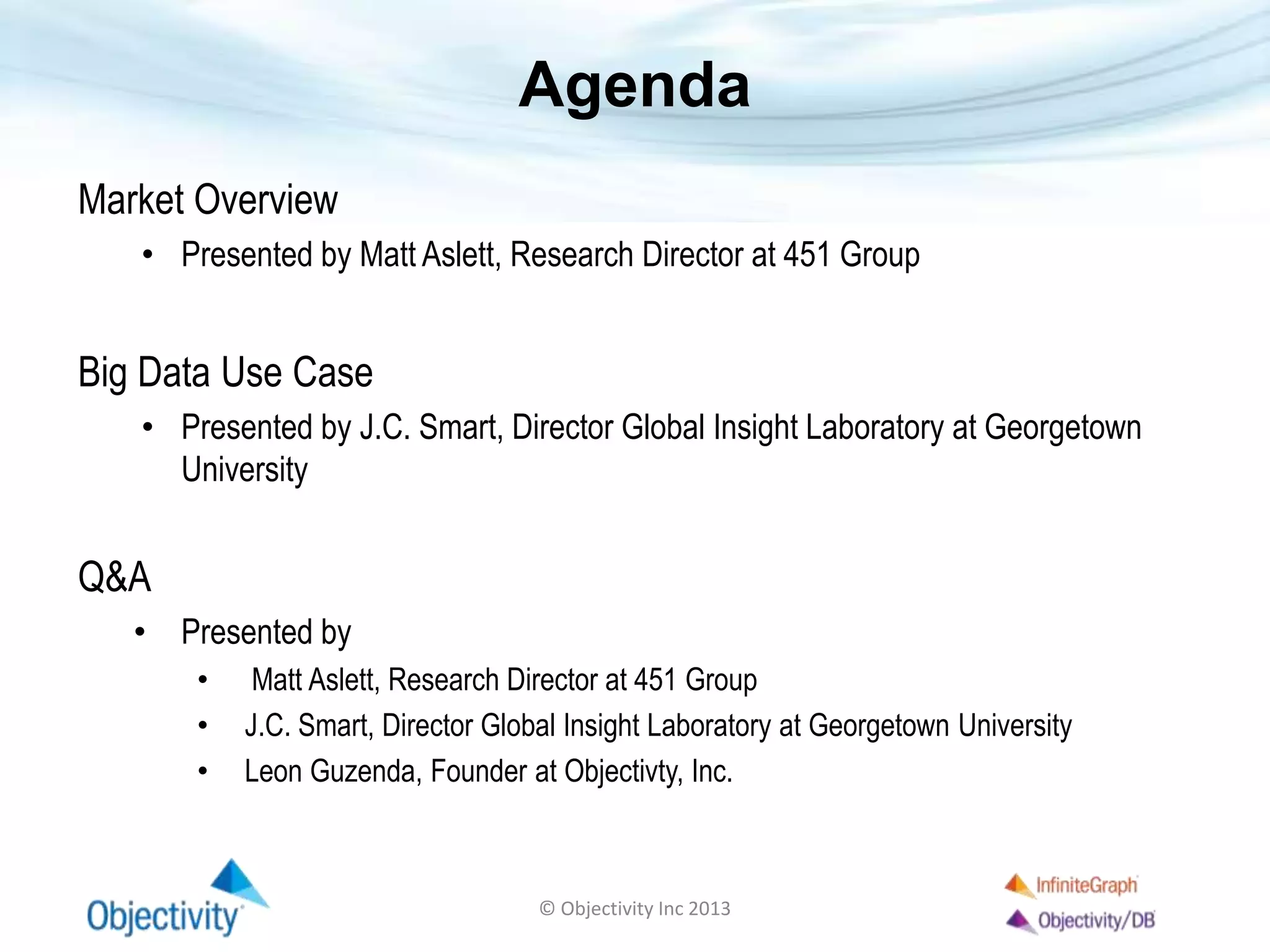 Agenda
Market Overview
• Presented by Matt Aslett, Research Director at 451 Group
Big Data Use Case
• Presented by J.C. Smart, Director Global Insight Laboratory at Georgetown
University
Q&A
• Presented by
• Matt Aslett, Research Director at 451 Group
• J.C. Smart, Director Global Insight Laboratory at Georgetown University
• Leon Guzenda, Founder at Objectivty, Inc.
© Objectivity Inc 2013
 