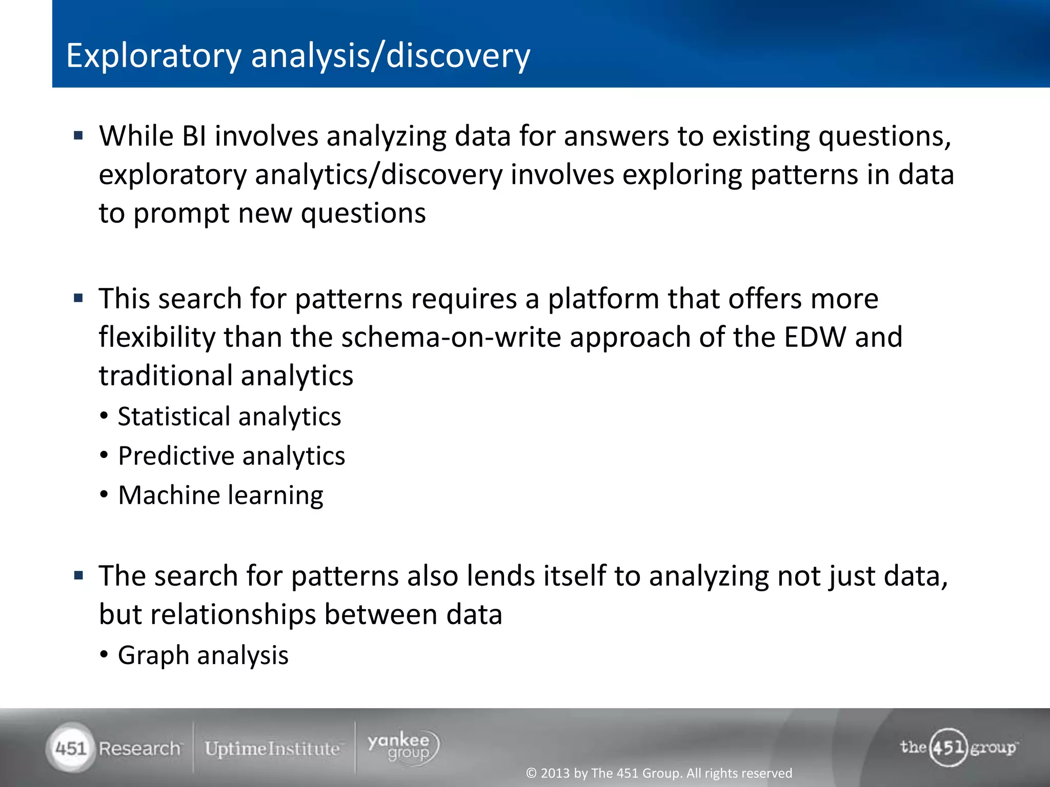 © 2013 by The 451 Group. All rights reserved
Exploratory analysis/discovery
 While BI involves analyzing data for answers to existing questions,
exploratory analytics/discovery involves exploring patterns in data
to prompt new questions
 This search for patterns requires a platform that offers more
flexibility than the schema-on-write approach of the EDW and
traditional analytics
• Statistical analytics
• Predictive analytics
• Machine learning
 The search for patterns also lends itself to analyzing not just data,
but relationships between data
• Graph analysis
 