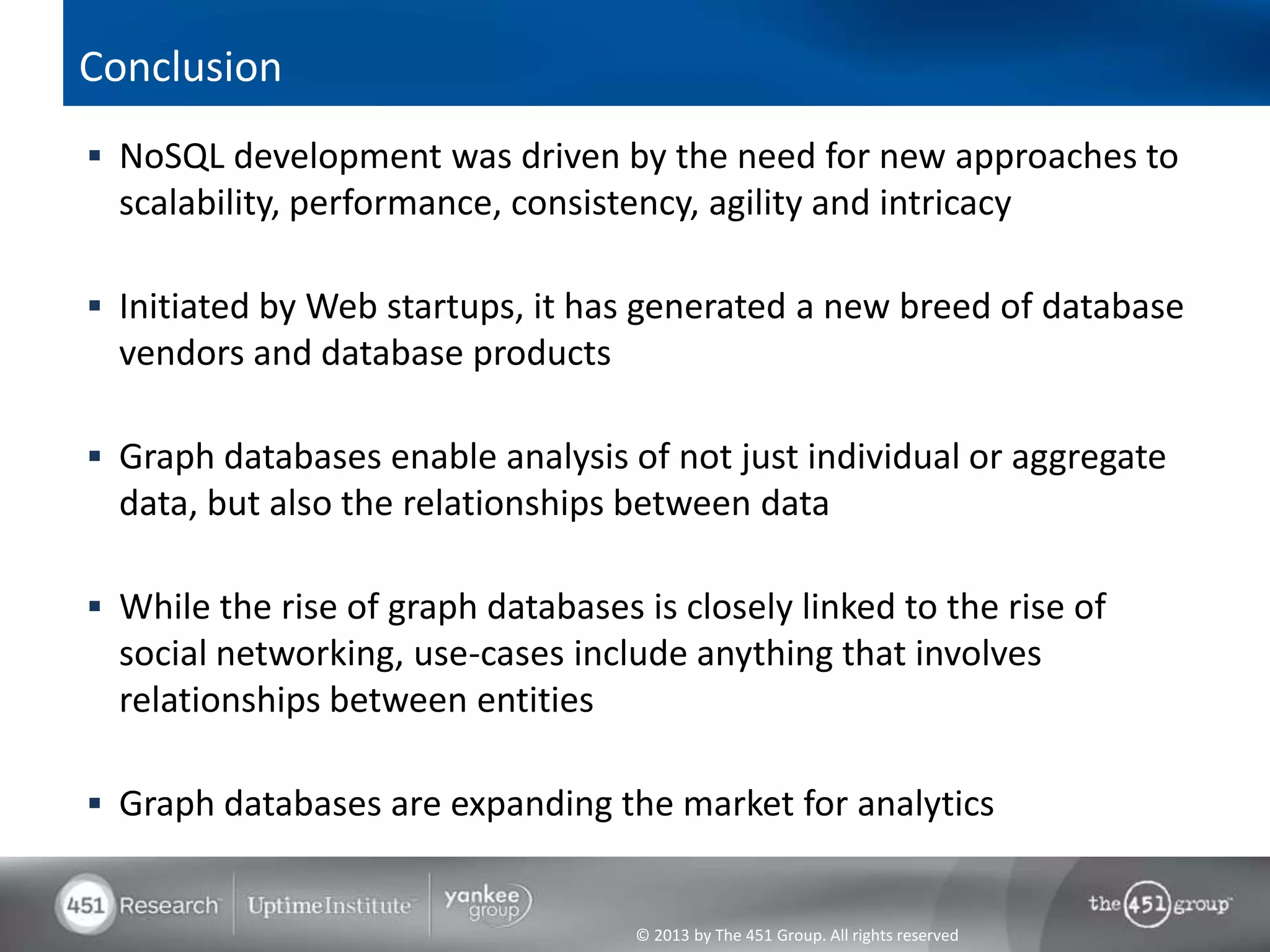 © 2013 by The 451 Group. All rights reserved
Conclusion
 NoSQL development was driven by the need for new approaches to
scalability, performance, consistency, agility and intricacy
 Initiated by Web startups, it has generated a new breed of database
vendors and database products
 Graph databases enable analysis of not just individual or aggregate
data, but also the relationships between data
 While the rise of graph databases is closely linked to the rise of
social networking, use-cases include anything that involves
relationships between entities
 Graph databases are expanding the market for analytics
 
