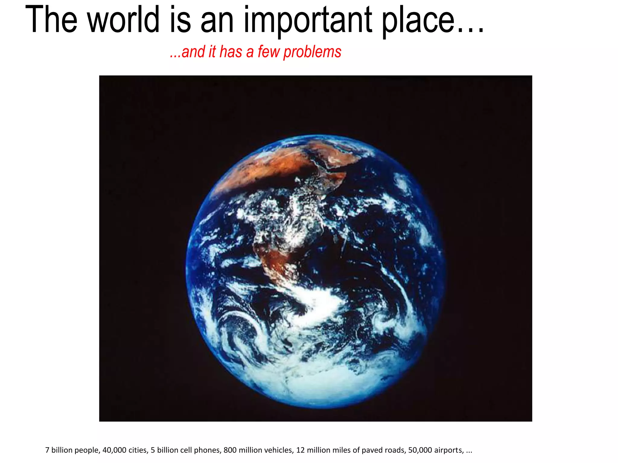 The world is an important place…
...and it has a few problems
7 billion people, 40,000 cities, 5 billion cell phones, 800 million vehicles, 12 million miles of paved roads, 50,000 airports, ...
 
