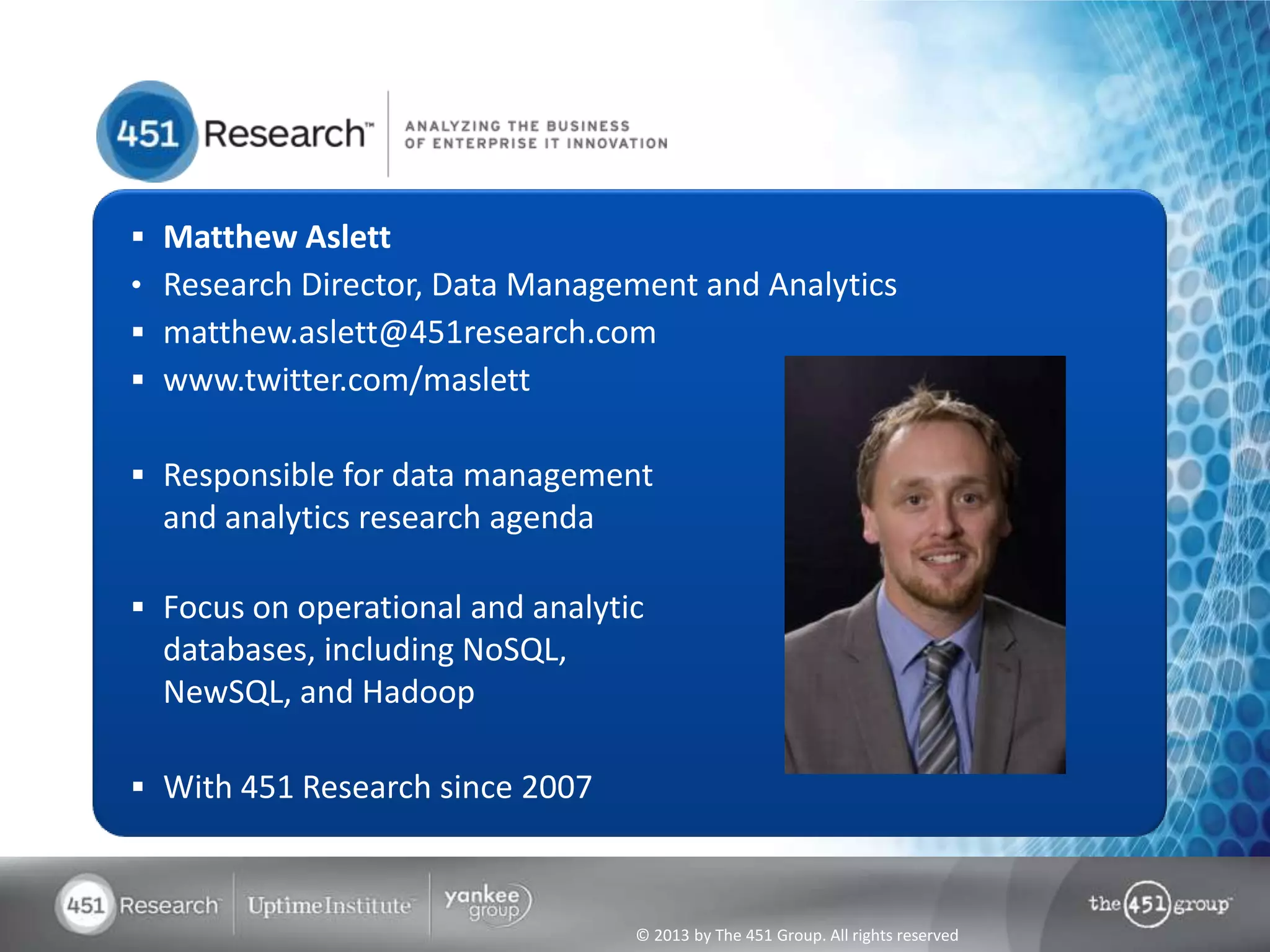 © 2013 by The 451 Group. All rights reserved
 Matthew Aslett
• Research Director, Data Management and Analytics
 matthew.aslett@451research.com
 www.twitter.com/maslett
 Responsible for data management
and analytics research agenda
 Focus on operational and analytic
databases, including NoSQL,
NewSQL, and Hadoop
 With 451 Research since 2007
 