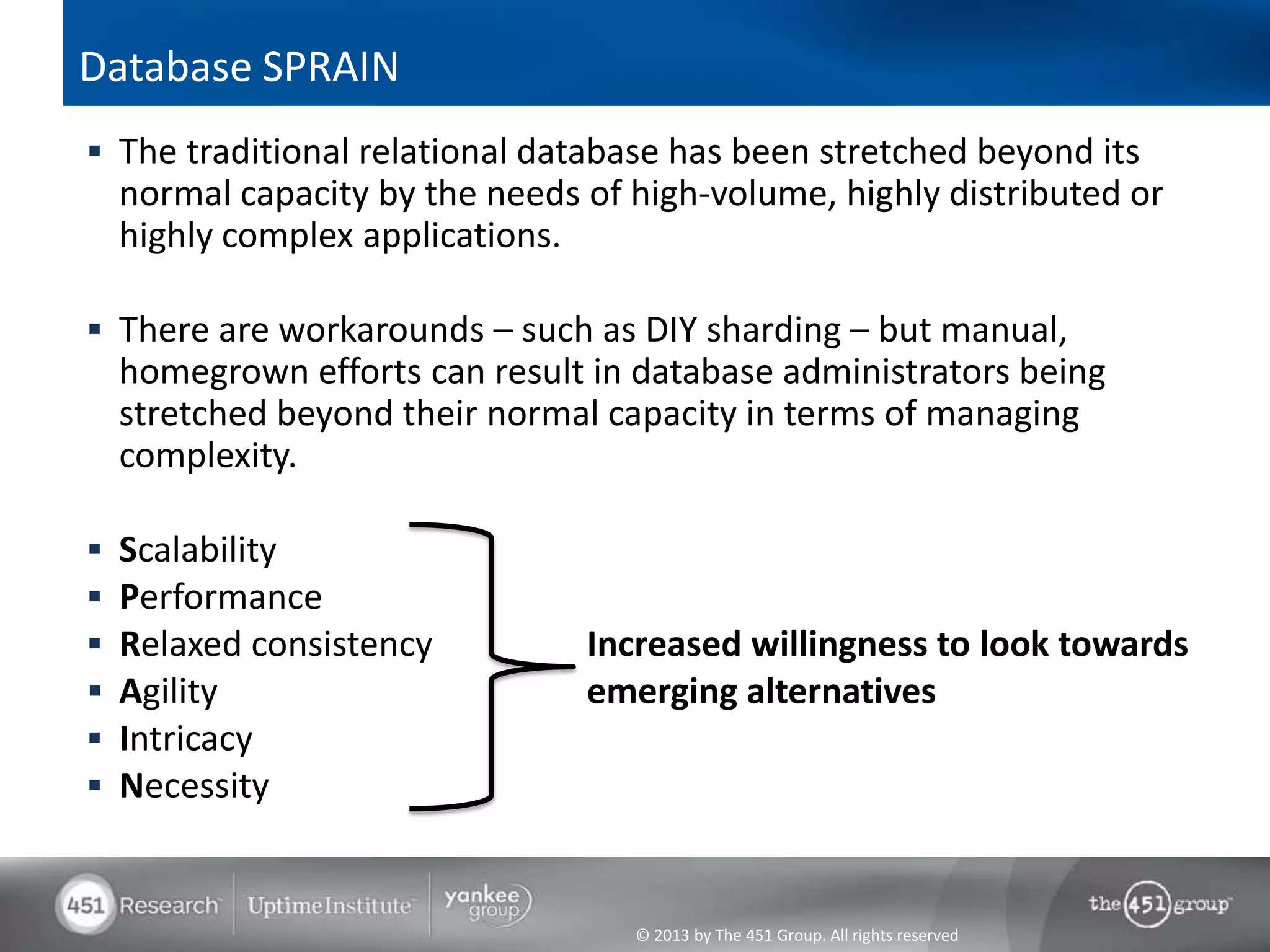 © 2013 by The 451 Group. All rights reserved
Database SPRAIN
 The traditional relational database has been stretched beyond its
normal capacity by the needs of high-volume, highly distributed or
highly complex applications.
 There are workarounds – such as DIY sharding – but manual,
homegrown efforts can result in database administrators being
stretched beyond their normal capacity in terms of managing
complexity.
 Scalability
 Performance
 Relaxed consistency Increased willingness to look towards
 Agility emerging alternatives
 Intricacy
 Necessity
 