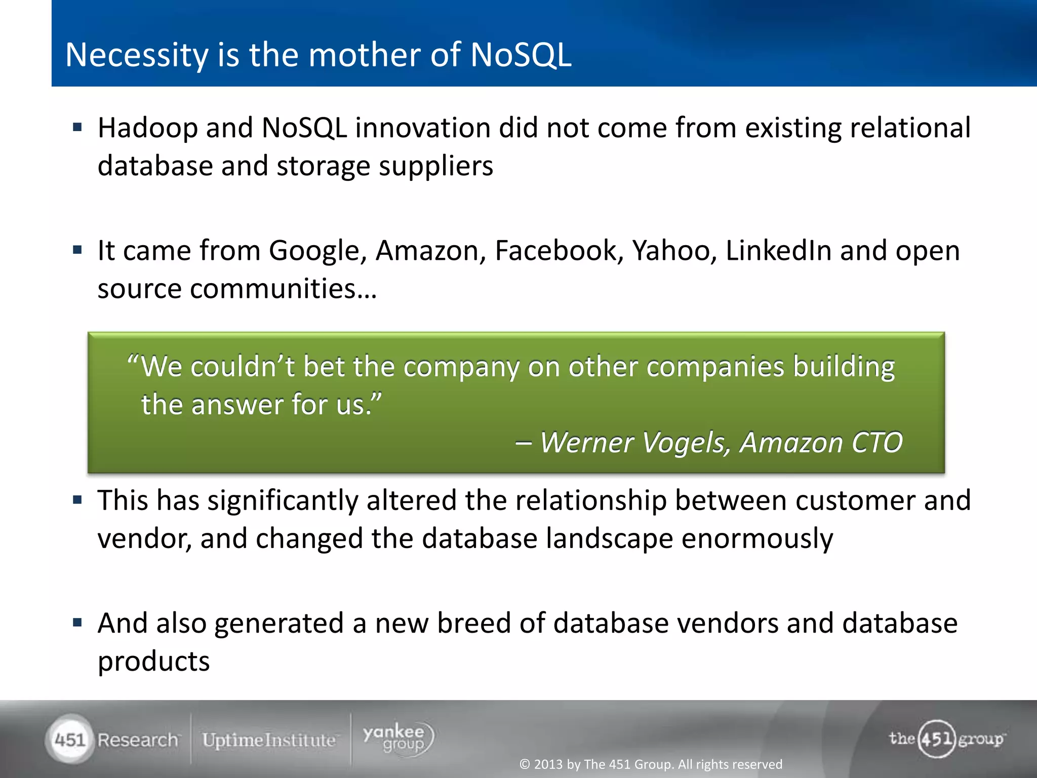 © 2013 by The 451 Group. All rights reserved
Necessity is the mother of NoSQL
 Hadoop and NoSQL innovation did not come from existing relational
database and storage suppliers
 It came from Google, Amazon, Facebook, Yahoo, LinkedIn and open
source communities…
 This has significantly altered the relationship between customer and
vendor, and changed the database landscape enormously
 And also generated a new breed of database vendors and database
products
“We couldn’t bet the company on other companies building
the answer for us.”
– Werner Vogels, Amazon CTO
 