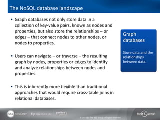 © 2013 by The 451 Group. All rights reserved
The NoSQL database landscape
 Graph databases not only store data in a
collection of key-value pairs, known as nodes and
properties, but also store the relationships – or
edges – that connect nodes to other nodes, or
nodes to properties.
 Users can navigate – or traverse – the resulting
graph by nodes, properties or edges to identify
and analyze relationships between nodes and
properties.
 This is inherently more flexible than traditional
approaches that would require cross-table joins in
relational databases.
Graph
databases
Store data and the
relationships
between data.
 