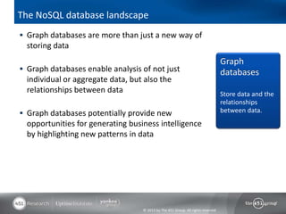 © 2013 by The 451 Group. All rights reserved
The NoSQL database landscape
 Graph databases are more than just a new way of
storing data
 Graph databases enable analysis of not just
individual or aggregate data, but also the
relationships between data
 Graph databases potentially provide new
opportunities for generating business intelligence
by highlighting new patterns in data
Graph
databases
Store data and the
relationships
between data.
 