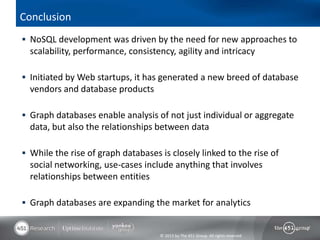 © 2013 by The 451 Group. All rights reserved
Conclusion
 NoSQL development was driven by the need for new approaches to
scalability, performance, consistency, agility and intricacy
 Initiated by Web startups, it has generated a new breed of database
vendors and database products
 Graph databases enable analysis of not just individual or aggregate
data, but also the relationships between data
 While the rise of graph databases is closely linked to the rise of
social networking, use-cases include anything that involves
relationships between entities
 Graph databases are expanding the market for analytics
 