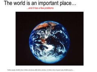 The world is an important place…
...and it has a few problems
7 billion people, 40,000 cities, 5 billion cell phones, 800 million vehicles, 12 million miles of paved roads, 50,000 airports, ...
 