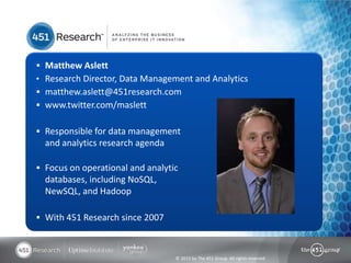 © 2013 by The 451 Group. All rights reserved
 Matthew Aslett
• Research Director, Data Management and Analytics
 matthew.aslett@451research.com
 www.twitter.com/maslett
 Responsible for data management
and analytics research agenda
 Focus on operational and analytic
databases, including NoSQL,
NewSQL, and Hadoop
 With 451 Research since 2007
 