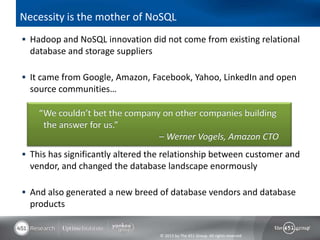 © 2013 by The 451 Group. All rights reserved
Necessity is the mother of NoSQL
 Hadoop and NoSQL innovation did not come from existing relational
database and storage suppliers
 It came from Google, Amazon, Facebook, Yahoo, LinkedIn and open
source communities…
 This has significantly altered the relationship between customer and
vendor, and changed the database landscape enormously
 And also generated a new breed of database vendors and database
products
“We couldn’t bet the company on other companies building
the answer for us.”
– Werner Vogels, Amazon CTO
 