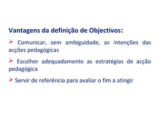 Vantagens da definição de Objectivos:
 Comunicar, sem ambiguidade, as intenções das
acções pedagógicas
 Escolher adequadamente as estratégias de acção
pedagógica
 Servir de referência para avaliar o fim a atingir
 