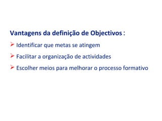 Vantagens da definição de Objectivos :
 Identificar que metas se atingem
 Facilitar a organização de actividades
 Escolher meios para melhorar o processo formativo
 