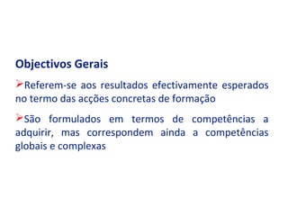 Objectivos Gerais
Referem-se aos resultados efectivamente esperados
no termo das acções concretas de formação
São formulados em termos de competências a
adquirir, mas correspondem ainda a competências
globais e complexas
 