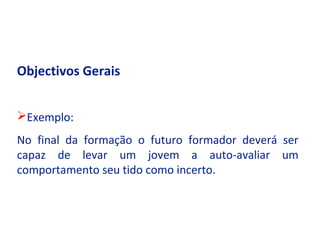 Objectivos Gerais


Exemplo:
No final da formação o futuro formador deverá ser
capaz de levar um jovem a auto-avaliar um
comportamento seu tido como incerto.
 