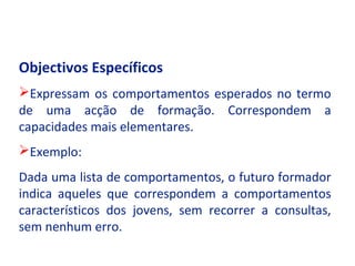 Objectivos Específicos
Expressam os comportamentos esperados no termo
de uma acção de formação. Correspondem a
capacidades mais elementares.
Exemplo:
Dada uma lista de comportamentos, o futuro formador
indica aqueles que correspondem a comportamentos
característicos dos jovens, sem recorrer a consultas,
sem nenhum erro.
 