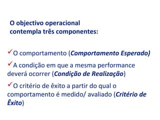 O objectivo operacional
contempla três componentes:

O comportamento (Comportamento Esperado)
A condição em que a mesma performance
deverá ocorrer (Condição de Realização)
O critério de êxito a partir do qual o
comportamento é medido/ avaliado (Critério de
Êxito)
 