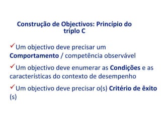 Construção de Objectivos: Princípio do
                triplo C

Um objectivo deve precisar um
Comportamento / competência observável
Um objectivo deve enumerar as Condições e as
características do contexto de desempenho
Um objectivo deve precisar o(s) Critério de êxito
(s)
 